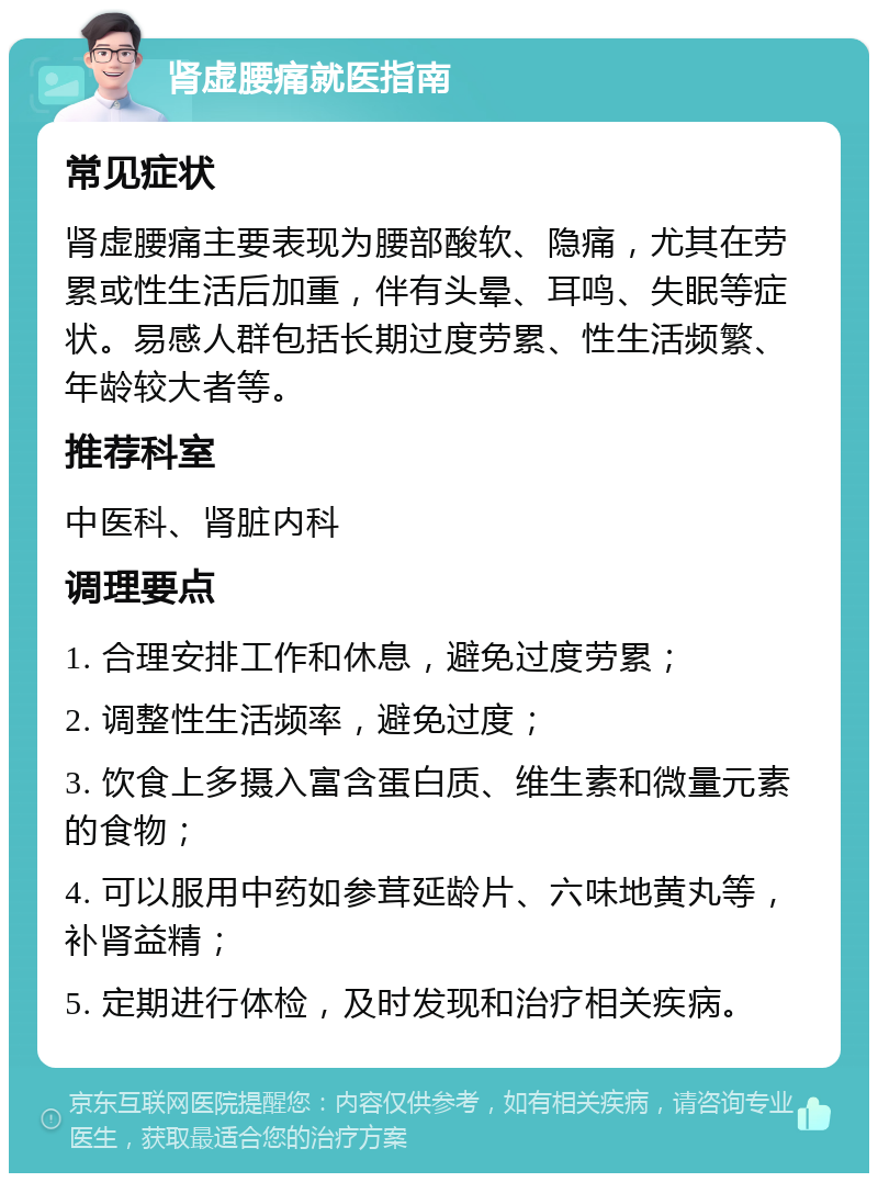 肾虚腰痛就医指南 常见症状 肾虚腰痛主要表现为腰部酸软、隐痛，尤其在劳累或性生活后加重，伴有头晕、耳鸣、失眠等症状。易感人群包括长期过度劳累、性生活频繁、年龄较大者等。 推荐科室 中医科、肾脏内科 调理要点 1. 合理安排工作和休息，避免过度劳累； 2. 调整性生活频率，避免过度； 3. 饮食上多摄入富含蛋白质、维生素和微量元素的食物； 4. 可以服用中药如参茸延龄片、六味地黄丸等，补肾益精； 5. 定期进行体检，及时发现和治疗相关疾病。