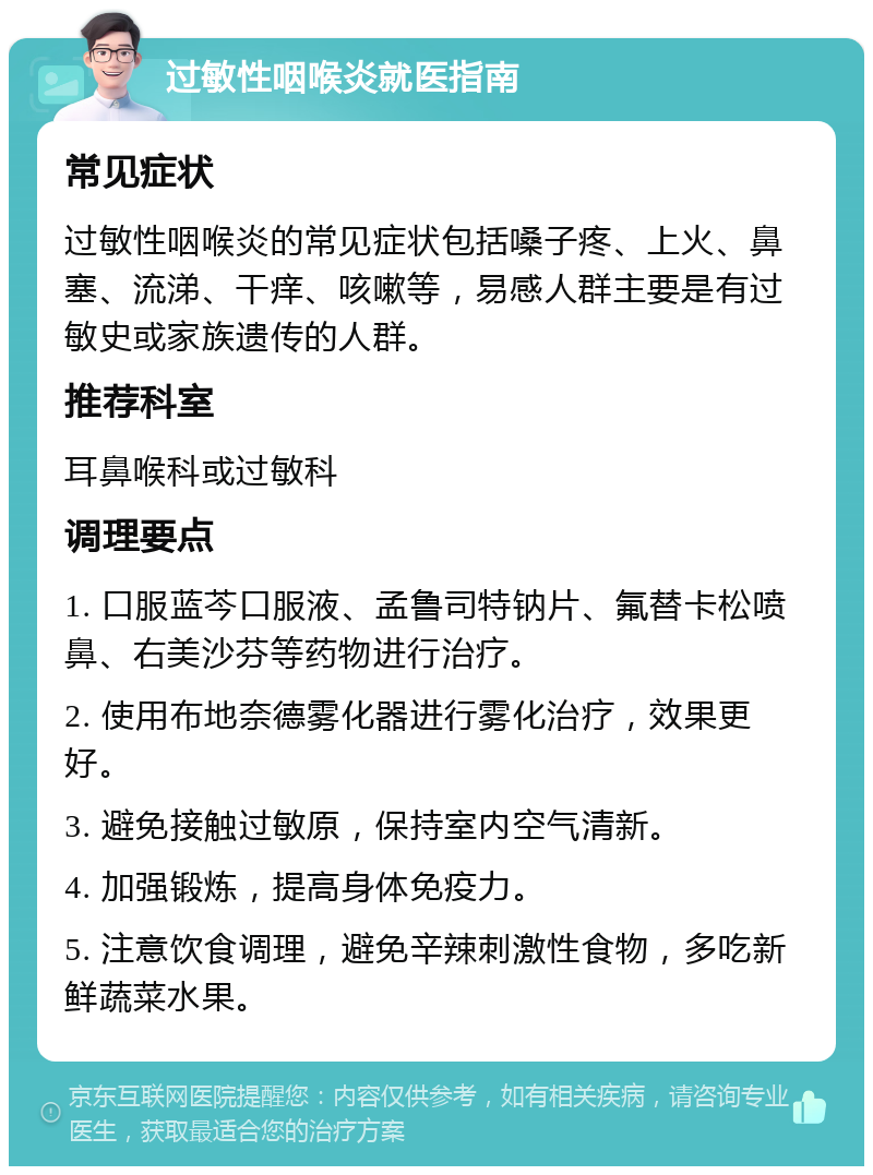 过敏性咽喉炎就医指南 常见症状 过敏性咽喉炎的常见症状包括嗓子疼、上火、鼻塞、流涕、干痒、咳嗽等，易感人群主要是有过敏史或家族遗传的人群。 推荐科室 耳鼻喉科或过敏科 调理要点 1. 口服蓝芩口服液、孟鲁司特钠片、氟替卡松喷鼻、右美沙芬等药物进行治疗。 2. 使用布地奈德雾化器进行雾化治疗，效果更好。 3. 避免接触过敏原，保持室内空气清新。 4. 加强锻炼，提高身体免疫力。 5. 注意饮食调理，避免辛辣刺激性食物，多吃新鲜蔬菜水果。