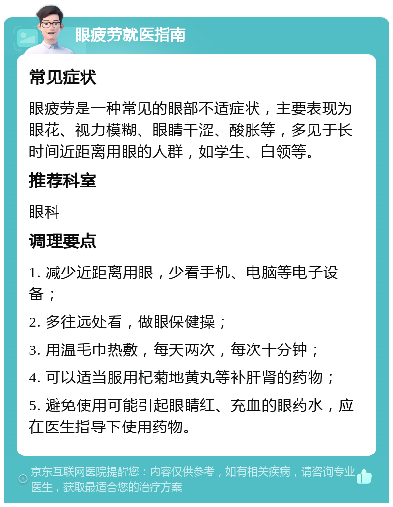 眼疲劳就医指南 常见症状 眼疲劳是一种常见的眼部不适症状，主要表现为眼花、视力模糊、眼睛干涩、酸胀等，多见于长时间近距离用眼的人群，如学生、白领等。 推荐科室 眼科 调理要点 1. 减少近距离用眼，少看手机、电脑等电子设备； 2. 多往远处看，做眼保健操； 3. 用温毛巾热敷，每天两次，每次十分钟； 4. 可以适当服用杞菊地黄丸等补肝肾的药物； 5. 避免使用可能引起眼睛红、充血的眼药水，应在医生指导下使用药物。