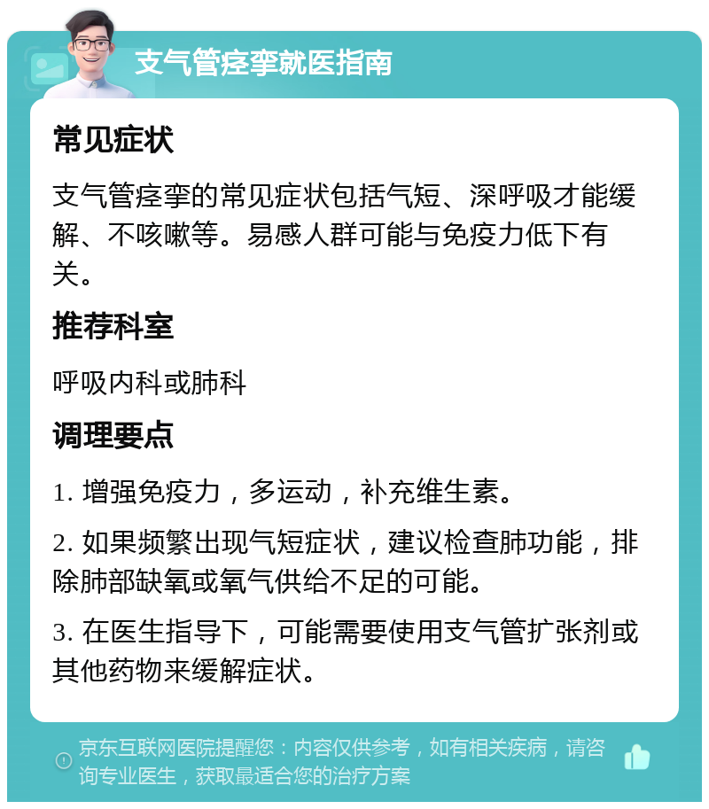 支气管痉挛就医指南 常见症状 支气管痉挛的常见症状包括气短、深呼吸才能缓解、不咳嗽等。易感人群可能与免疫力低下有关。 推荐科室 呼吸内科或肺科 调理要点 1. 增强免疫力，多运动，补充维生素。 2. 如果频繁出现气短症状，建议检查肺功能，排除肺部缺氧或氧气供给不足的可能。 3. 在医生指导下，可能需要使用支气管扩张剂或其他药物来缓解症状。