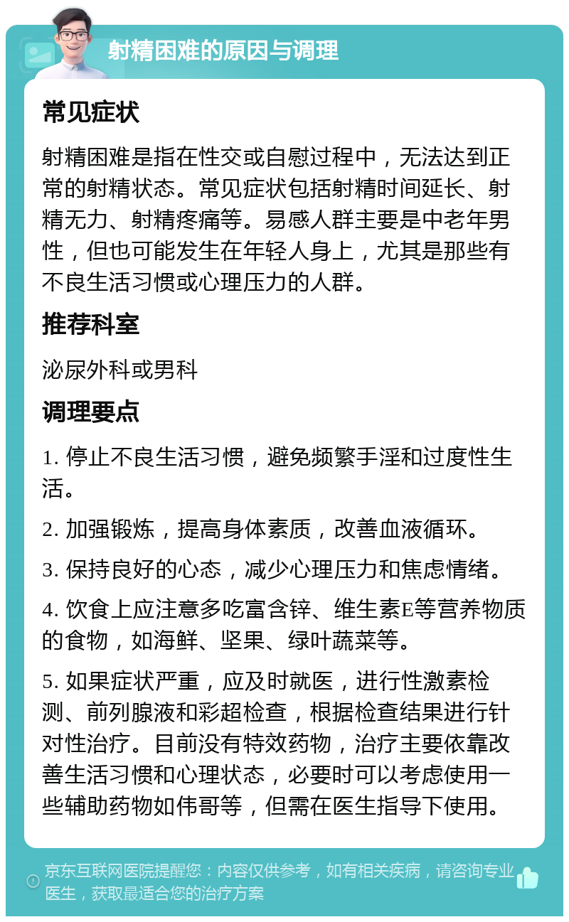 射精困难的原因与调理 常见症状 射精困难是指在性交或自慰过程中，无法达到正常的射精状态。常见症状包括射精时间延长、射精无力、射精疼痛等。易感人群主要是中老年男性，但也可能发生在年轻人身上，尤其是那些有不良生活习惯或心理压力的人群。 推荐科室 泌尿外科或男科 调理要点 1. 停止不良生活习惯，避免频繁手淫和过度性生活。 2. 加强锻炼，提高身体素质，改善血液循环。 3. 保持良好的心态，减少心理压力和焦虑情绪。 4. 饮食上应注意多吃富含锌、维生素E等营养物质的食物，如海鲜、坚果、绿叶蔬菜等。 5. 如果症状严重，应及时就医，进行性激素检测、前列腺液和彩超检查，根据检查结果进行针对性治疗。目前没有特效药物，治疗主要依靠改善生活习惯和心理状态，必要时可以考虑使用一些辅助药物如伟哥等，但需在医生指导下使用。