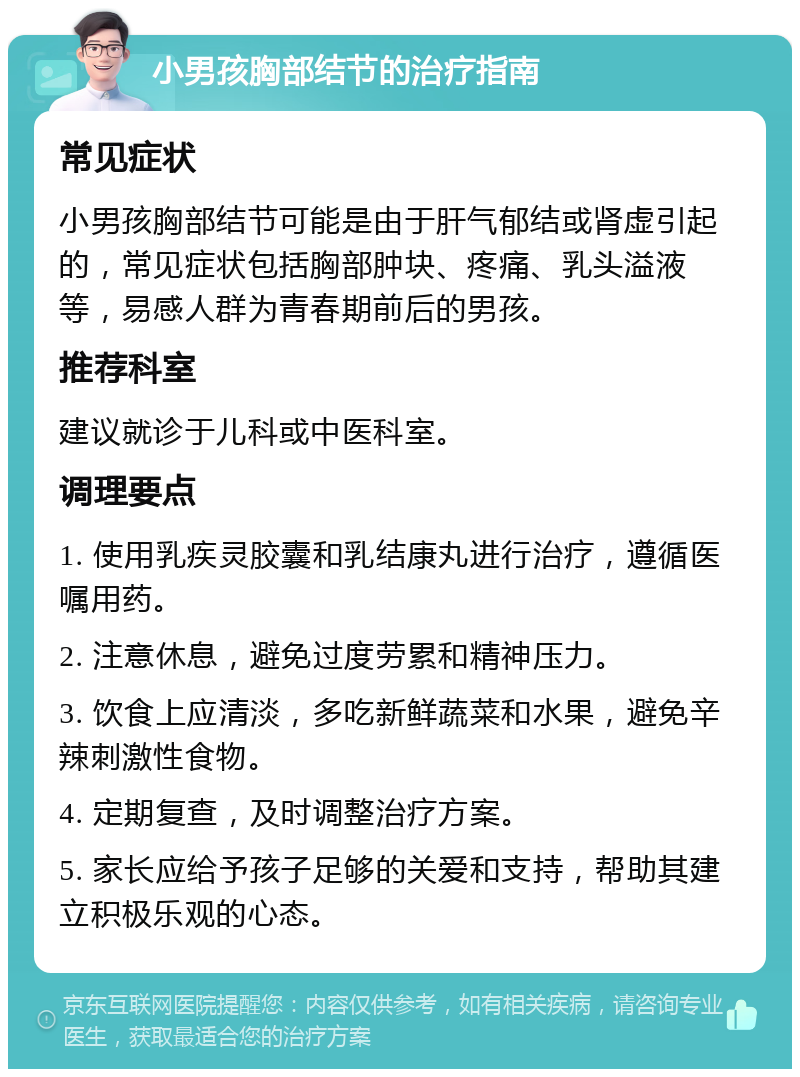 小男孩胸部结节的治疗指南 常见症状 小男孩胸部结节可能是由于肝气郁结或肾虚引起的，常见症状包括胸部肿块、疼痛、乳头溢液等，易感人群为青春期前后的男孩。 推荐科室 建议就诊于儿科或中医科室。 调理要点 1. 使用乳疾灵胶囊和乳结康丸进行治疗，遵循医嘱用药。 2. 注意休息，避免过度劳累和精神压力。 3. 饮食上应清淡，多吃新鲜蔬菜和水果，避免辛辣刺激性食物。 4. 定期复查，及时调整治疗方案。 5. 家长应给予孩子足够的关爱和支持，帮助其建立积极乐观的心态。