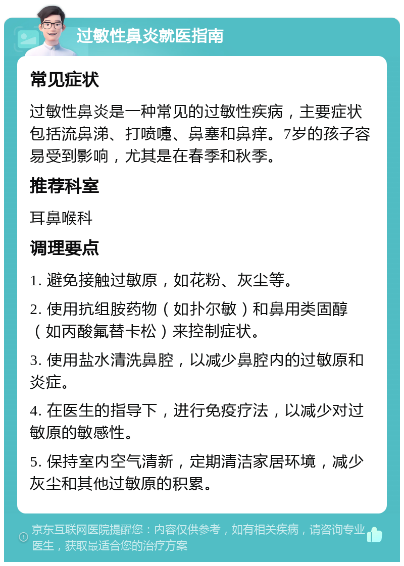 过敏性鼻炎就医指南 常见症状 过敏性鼻炎是一种常见的过敏性疾病，主要症状包括流鼻涕、打喷嚏、鼻塞和鼻痒。7岁的孩子容易受到影响，尤其是在春季和秋季。 推荐科室 耳鼻喉科 调理要点 1. 避免接触过敏原，如花粉、灰尘等。 2. 使用抗组胺药物（如扑尔敏）和鼻用类固醇（如丙酸氟替卡松）来控制症状。 3. 使用盐水清洗鼻腔，以减少鼻腔内的过敏原和炎症。 4. 在医生的指导下，进行免疫疗法，以减少对过敏原的敏感性。 5. 保持室内空气清新，定期清洁家居环境，减少灰尘和其他过敏原的积累。