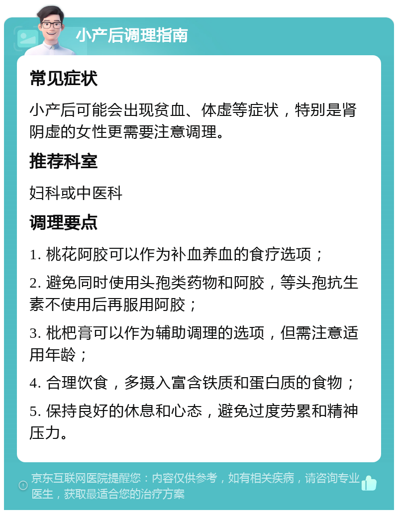 小产后调理指南 常见症状 小产后可能会出现贫血、体虚等症状，特别是肾阴虚的女性更需要注意调理。 推荐科室 妇科或中医科 调理要点 1. 桃花阿胶可以作为补血养血的食疗选项； 2. 避免同时使用头孢类药物和阿胶，等头孢抗生素不使用后再服用阿胶； 3. 枇杷膏可以作为辅助调理的选项，但需注意适用年龄； 4. 合理饮食，多摄入富含铁质和蛋白质的食物； 5. 保持良好的休息和心态，避免过度劳累和精神压力。