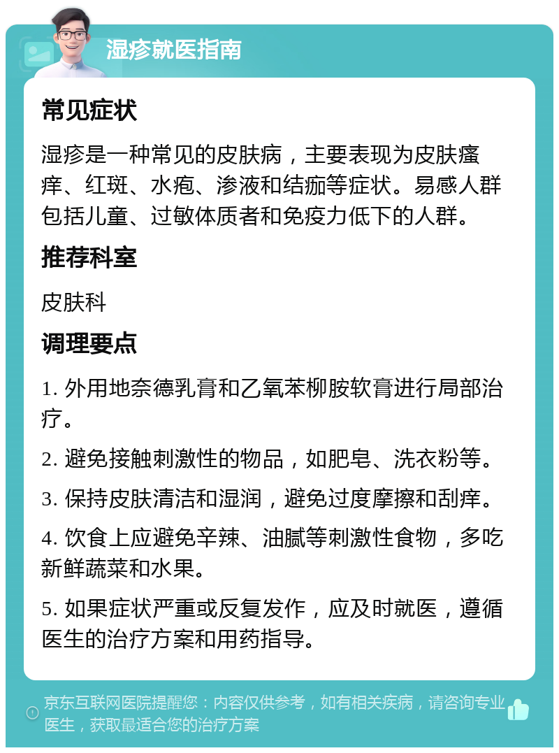 湿疹就医指南 常见症状 湿疹是一种常见的皮肤病，主要表现为皮肤瘙痒、红斑、水疱、渗液和结痂等症状。易感人群包括儿童、过敏体质者和免疫力低下的人群。 推荐科室 皮肤科 调理要点 1. 外用地奈德乳膏和乙氧苯柳胺软膏进行局部治疗。 2. 避免接触刺激性的物品，如肥皂、洗衣粉等。 3. 保持皮肤清洁和湿润，避免过度摩擦和刮痒。 4. 饮食上应避免辛辣、油腻等刺激性食物，多吃新鲜蔬菜和水果。 5. 如果症状严重或反复发作，应及时就医，遵循医生的治疗方案和用药指导。