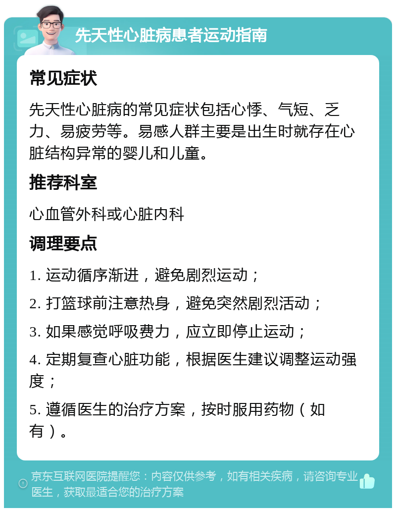 先天性心脏病患者运动指南 常见症状 先天性心脏病的常见症状包括心悸、气短、乏力、易疲劳等。易感人群主要是出生时就存在心脏结构异常的婴儿和儿童。 推荐科室 心血管外科或心脏内科 调理要点 1. 运动循序渐进，避免剧烈运动； 2. 打篮球前注意热身，避免突然剧烈活动； 3. 如果感觉呼吸费力，应立即停止运动； 4. 定期复查心脏功能，根据医生建议调整运动强度； 5. 遵循医生的治疗方案，按时服用药物（如有）。