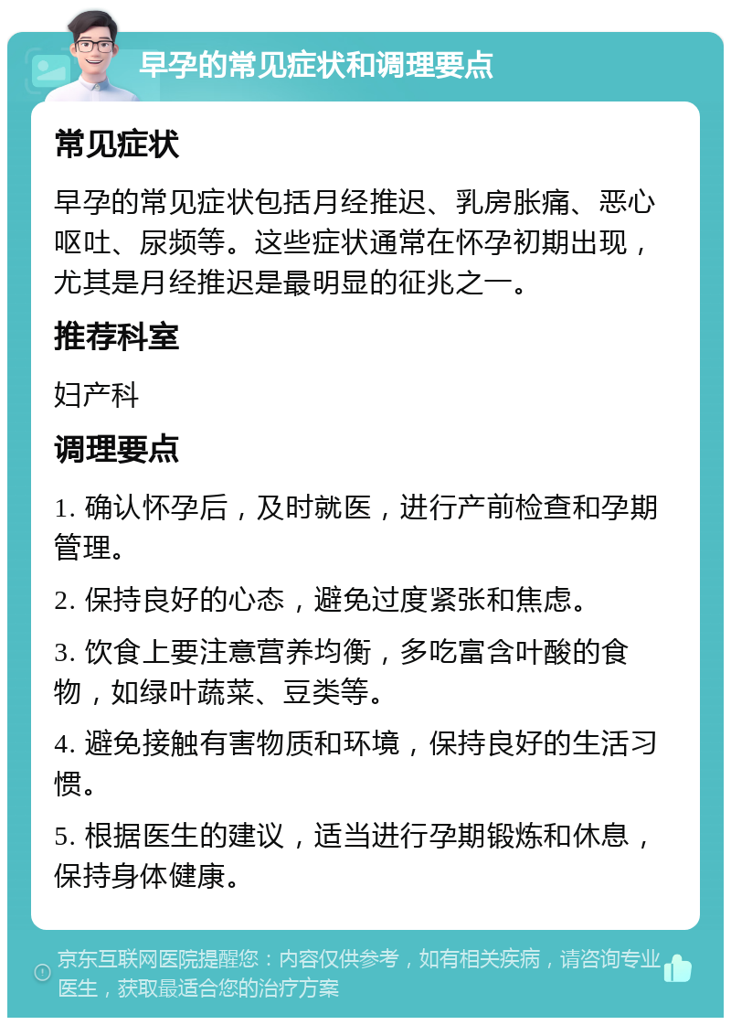 早孕的常见症状和调理要点 常见症状 早孕的常见症状包括月经推迟、乳房胀痛、恶心呕吐、尿频等。这些症状通常在怀孕初期出现，尤其是月经推迟是最明显的征兆之一。 推荐科室 妇产科 调理要点 1. 确认怀孕后，及时就医，进行产前检查和孕期管理。 2. 保持良好的心态，避免过度紧张和焦虑。 3. 饮食上要注意营养均衡，多吃富含叶酸的食物，如绿叶蔬菜、豆类等。 4. 避免接触有害物质和环境，保持良好的生活习惯。 5. 根据医生的建议，适当进行孕期锻炼和休息，保持身体健康。