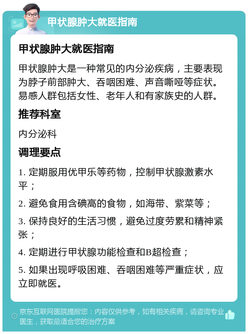 甲状腺肿大就医指南 甲状腺肿大就医指南 甲状腺肿大是一种常见的内分泌疾病，主要表现为脖子前部肿大、吞咽困难、声音嘶哑等症状。易感人群包括女性、老年人和有家族史的人群。 推荐科室 内分泌科 调理要点 1. 定期服用优甲乐等药物，控制甲状腺激素水平； 2. 避免食用含碘高的食物，如海带、紫菜等； 3. 保持良好的生活习惯，避免过度劳累和精神紧张； 4. 定期进行甲状腺功能检查和B超检查； 5. 如果出现呼吸困难、吞咽困难等严重症状，应立即就医。