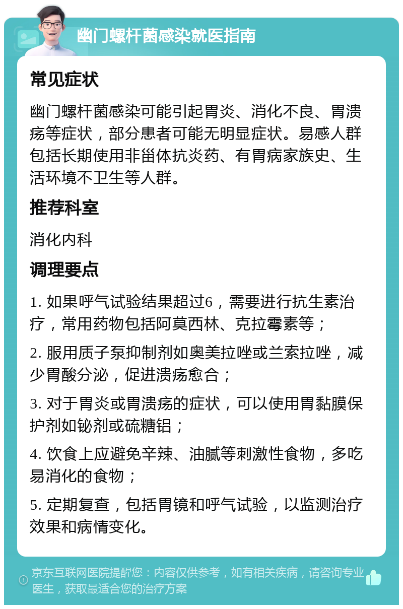 幽门螺杆菌感染就医指南 常见症状 幽门螺杆菌感染可能引起胃炎、消化不良、胃溃疡等症状，部分患者可能无明显症状。易感人群包括长期使用非甾体抗炎药、有胃病家族史、生活环境不卫生等人群。 推荐科室 消化内科 调理要点 1. 如果呼气试验结果超过6，需要进行抗生素治疗，常用药物包括阿莫西林、克拉霉素等； 2. 服用质子泵抑制剂如奥美拉唑或兰索拉唑，减少胃酸分泌，促进溃疡愈合； 3. 对于胃炎或胃溃疡的症状，可以使用胃黏膜保护剂如铋剂或硫糖铝； 4. 饮食上应避免辛辣、油腻等刺激性食物，多吃易消化的食物； 5. 定期复查，包括胃镜和呼气试验，以监测治疗效果和病情变化。