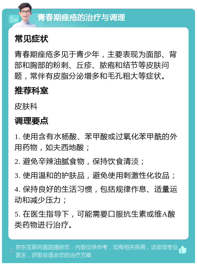 青春期痤疮的治疗与调理 常见症状 青春期痤疮多见于青少年，主要表现为面部、背部和胸部的粉刺、丘疹、脓疱和结节等皮肤问题，常伴有皮脂分泌增多和毛孔粗大等症状。 推荐科室 皮肤科 调理要点 1. 使用含有水杨酸、苯甲酸或过氧化苯甲酰的外用药物，如夫西地酸； 2. 避免辛辣油腻食物，保持饮食清淡； 3. 使用温和的护肤品，避免使用刺激性化妆品； 4. 保持良好的生活习惯，包括规律作息、适量运动和减少压力； 5. 在医生指导下，可能需要口服抗生素或维A酸类药物进行治疗。