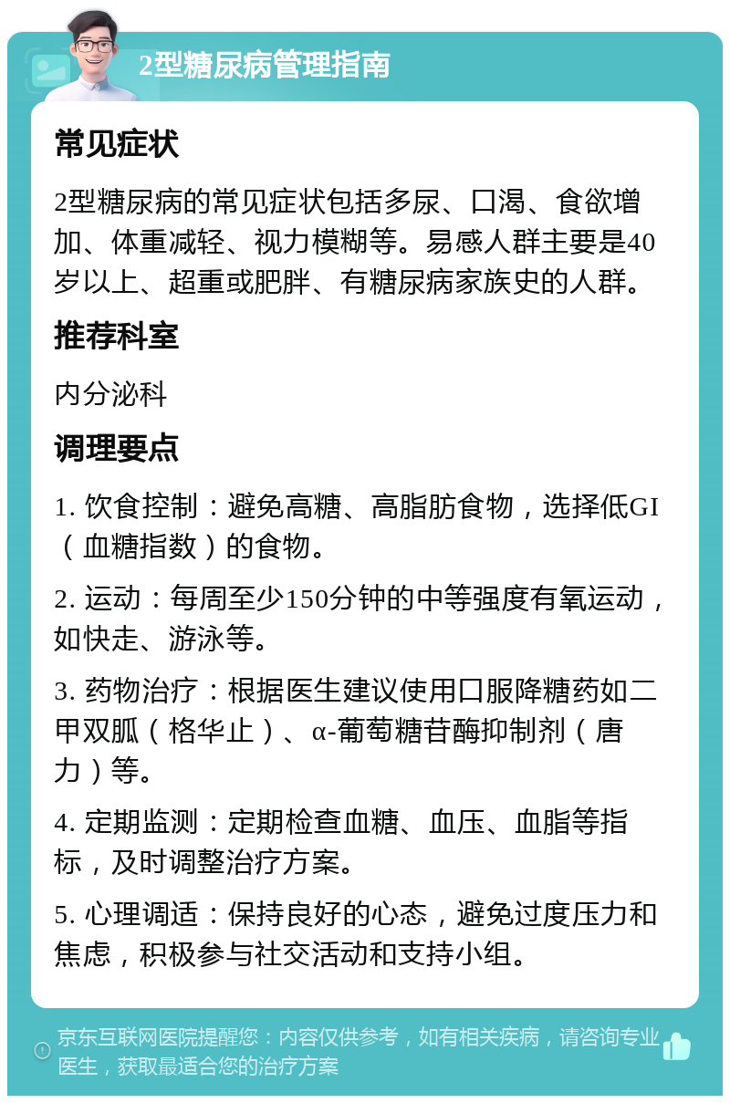 2型糖尿病管理指南 常见症状 2型糖尿病的常见症状包括多尿、口渴、食欲增加、体重减轻、视力模糊等。易感人群主要是40岁以上、超重或肥胖、有糖尿病家族史的人群。 推荐科室 内分泌科 调理要点 1. 饮食控制：避免高糖、高脂肪食物，选择低GI（血糖指数）的食物。 2. 运动：每周至少150分钟的中等强度有氧运动，如快走、游泳等。 3. 药物治疗：根据医生建议使用口服降糖药如二甲双胍（格华止）、α-葡萄糖苷酶抑制剂（唐力）等。 4. 定期监测：定期检查血糖、血压、血脂等指标，及时调整治疗方案。 5. 心理调适：保持良好的心态，避免过度压力和焦虑，积极参与社交活动和支持小组。