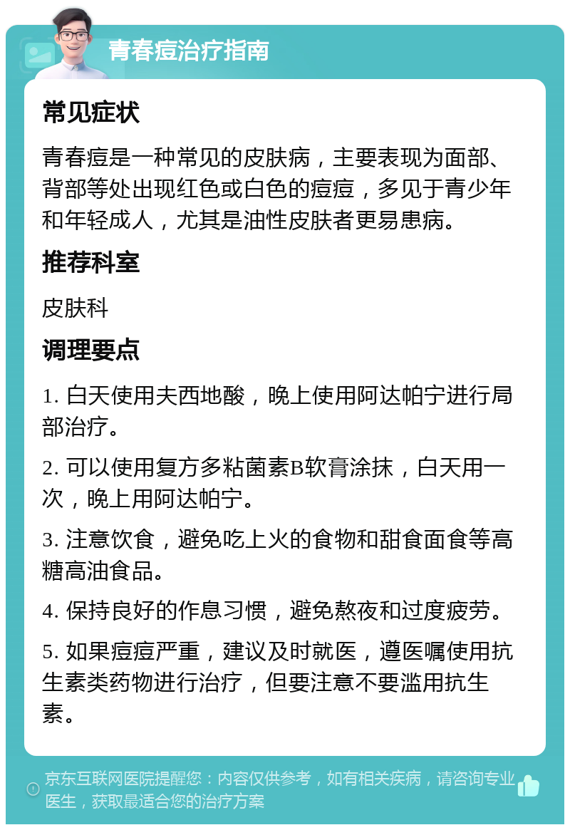 青春痘治疗指南 常见症状 青春痘是一种常见的皮肤病，主要表现为面部、背部等处出现红色或白色的痘痘，多见于青少年和年轻成人，尤其是油性皮肤者更易患病。 推荐科室 皮肤科 调理要点 1. 白天使用夫西地酸，晚上使用阿达帕宁进行局部治疗。 2. 可以使用复方多粘菌素B软膏涂抹，白天用一次，晚上用阿达帕宁。 3. 注意饮食，避免吃上火的食物和甜食面食等高糖高油食品。 4. 保持良好的作息习惯，避免熬夜和过度疲劳。 5. 如果痘痘严重，建议及时就医，遵医嘱使用抗生素类药物进行治疗，但要注意不要滥用抗生素。