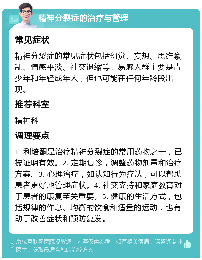 精神分裂症的治疗与管理 常见症状 精神分裂症的常见症状包括幻觉、妄想、思维紊乱、情感平淡、社交退缩等。易感人群主要是青少年和年轻成年人，但也可能在任何年龄段出现。 推荐科室 精神科 调理要点 1. 利培酮是治疗精神分裂症的常用药物之一，已被证明有效。2. 定期复诊，调整药物剂量和治疗方案。3. 心理治疗，如认知行为疗法，可以帮助患者更好地管理症状。4. 社交支持和家庭教育对于患者的康复至关重要。5. 健康的生活方式，包括规律的作息、均衡的饮食和适量的运动，也有助于改善症状和预防复发。