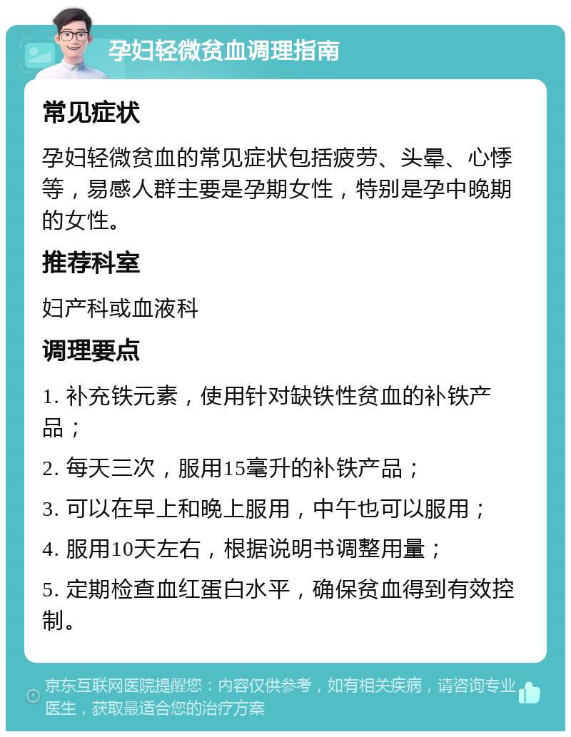 孕妇轻微贫血调理指南 常见症状 孕妇轻微贫血的常见症状包括疲劳、头晕、心悸等，易感人群主要是孕期女性，特别是孕中晚期的女性。 推荐科室 妇产科或血液科 调理要点 1. 补充铁元素，使用针对缺铁性贫血的补铁产品； 2. 每天三次，服用15毫升的补铁产品； 3. 可以在早上和晚上服用，中午也可以服用； 4. 服用10天左右，根据说明书调整用量； 5. 定期检查血红蛋白水平，确保贫血得到有效控制。