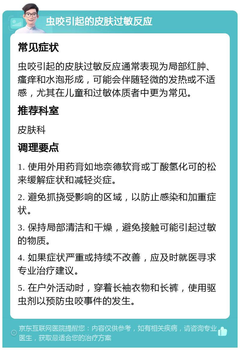 虫咬引起的皮肤过敏反应 常见症状 虫咬引起的皮肤过敏反应通常表现为局部红肿、瘙痒和水泡形成，可能会伴随轻微的发热或不适感，尤其在儿童和过敏体质者中更为常见。 推荐科室 皮肤科 调理要点 1. 使用外用药膏如地奈德软膏或丁酸氢化可的松来缓解症状和减轻炎症。 2. 避免抓挠受影响的区域，以防止感染和加重症状。 3. 保持局部清洁和干燥，避免接触可能引起过敏的物质。 4. 如果症状严重或持续不改善，应及时就医寻求专业治疗建议。 5. 在户外活动时，穿着长袖衣物和长裤，使用驱虫剂以预防虫咬事件的发生。