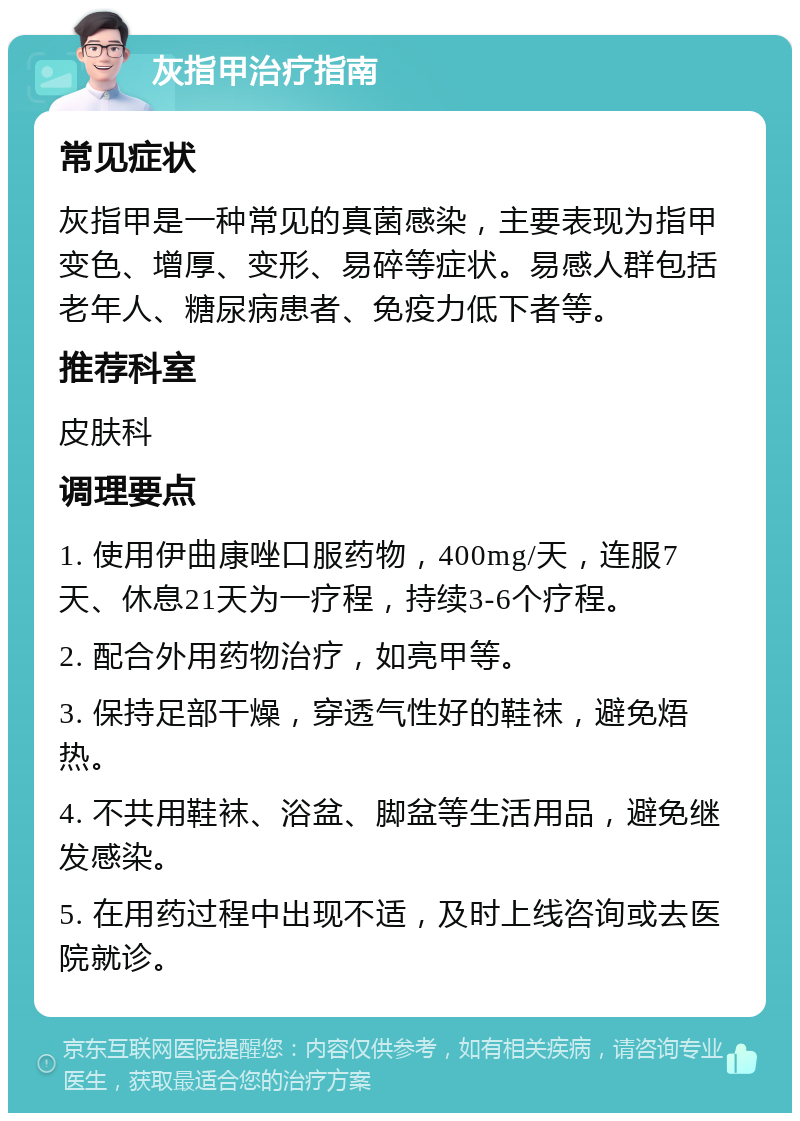 灰指甲治疗指南 常见症状 灰指甲是一种常见的真菌感染，主要表现为指甲变色、增厚、变形、易碎等症状。易感人群包括老年人、糖尿病患者、免疫力低下者等。 推荐科室 皮肤科 调理要点 1. 使用伊曲康唑口服药物，400mg/天，连服7天、休息21天为一疗程，持续3-6个疗程。 2. 配合外用药物治疗，如亮甲等。 3. 保持足部干燥，穿透气性好的鞋袜，避免焐热。 4. 不共用鞋袜、浴盆、脚盆等生活用品，避免继发感染。 5. 在用药过程中出现不适，及时上线咨询或去医院就诊。