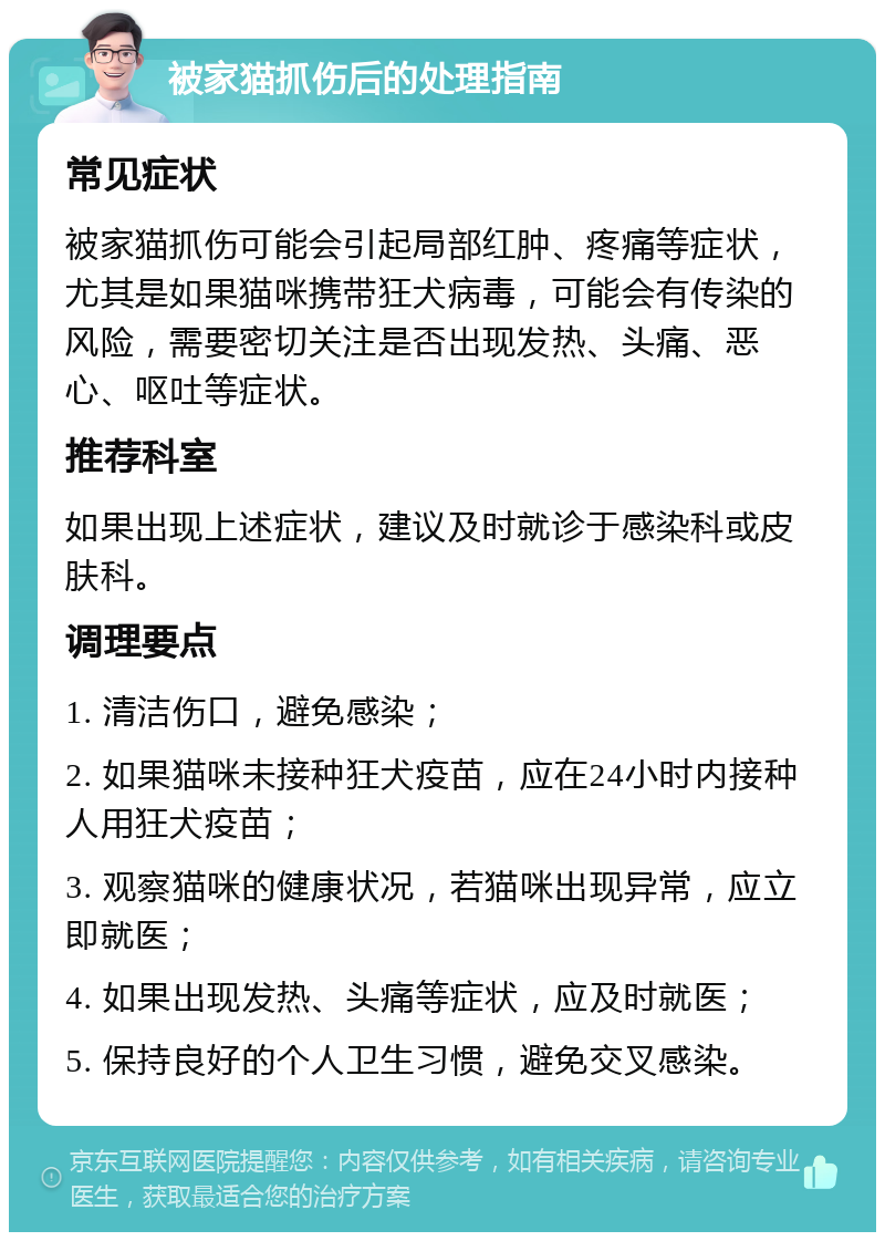 被家猫抓伤后的处理指南 常见症状 被家猫抓伤可能会引起局部红肿、疼痛等症状，尤其是如果猫咪携带狂犬病毒，可能会有传染的风险，需要密切关注是否出现发热、头痛、恶心、呕吐等症状。 推荐科室 如果出现上述症状，建议及时就诊于感染科或皮肤科。 调理要点 1. 清洁伤口，避免感染； 2. 如果猫咪未接种狂犬疫苗，应在24小时内接种人用狂犬疫苗； 3. 观察猫咪的健康状况，若猫咪出现异常，应立即就医； 4. 如果出现发热、头痛等症状，应及时就医； 5. 保持良好的个人卫生习惯，避免交叉感染。