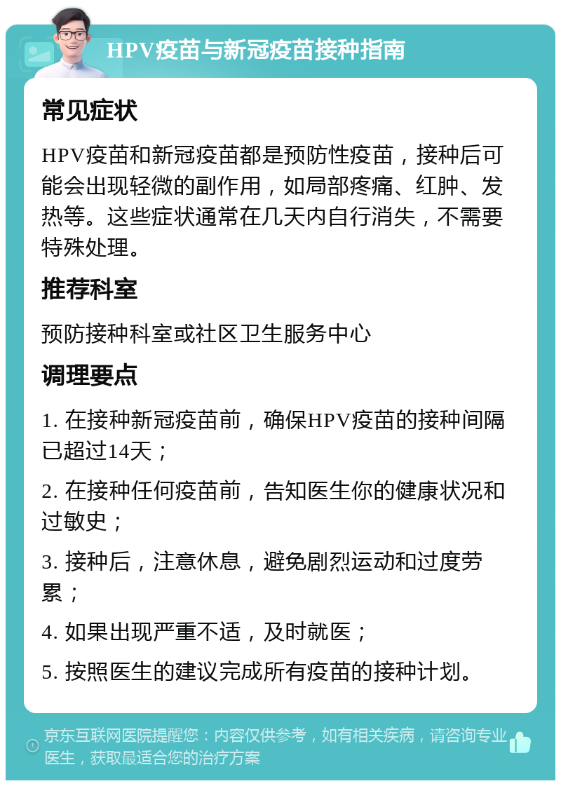 HPV疫苗与新冠疫苗接种指南 常见症状 HPV疫苗和新冠疫苗都是预防性疫苗，接种后可能会出现轻微的副作用，如局部疼痛、红肿、发热等。这些症状通常在几天内自行消失，不需要特殊处理。 推荐科室 预防接种科室或社区卫生服务中心 调理要点 1. 在接种新冠疫苗前，确保HPV疫苗的接种间隔已超过14天； 2. 在接种任何疫苗前，告知医生你的健康状况和过敏史； 3. 接种后，注意休息，避免剧烈运动和过度劳累； 4. 如果出现严重不适，及时就医； 5. 按照医生的建议完成所有疫苗的接种计划。