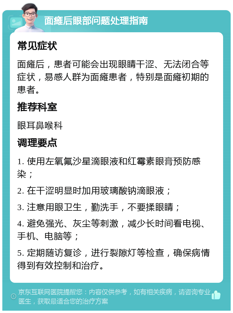 面瘫后眼部问题处理指南 常见症状 面瘫后，患者可能会出现眼睛干涩、无法闭合等症状，易感人群为面瘫患者，特别是面瘫初期的患者。 推荐科室 眼耳鼻喉科 调理要点 1. 使用左氧氟沙星滴眼液和红霉素眼膏预防感染； 2. 在干涩明显时加用玻璃酸钠滴眼液； 3. 注意用眼卫生，勤洗手，不要揉眼睛； 4. 避免强光、灰尘等刺激，减少长时间看电视、手机、电脑等； 5. 定期随访复诊，进行裂隙灯等检查，确保病情得到有效控制和治疗。