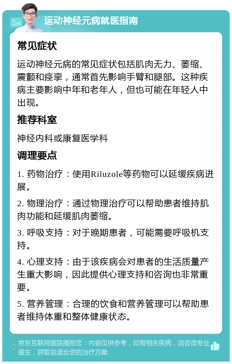 运动神经元病就医指南 常见症状 运动神经元病的常见症状包括肌肉无力、萎缩、震颤和痉挛，通常首先影响手臂和腿部。这种疾病主要影响中年和老年人，但也可能在年轻人中出现。 推荐科室 神经内科或康复医学科 调理要点 1. 药物治疗：使用Riluzole等药物可以延缓疾病进展。 2. 物理治疗：通过物理治疗可以帮助患者维持肌肉功能和延缓肌肉萎缩。 3. 呼吸支持：对于晚期患者，可能需要呼吸机支持。 4. 心理支持：由于该疾病会对患者的生活质量产生重大影响，因此提供心理支持和咨询也非常重要。 5. 营养管理：合理的饮食和营养管理可以帮助患者维持体重和整体健康状态。