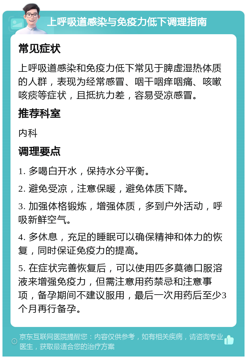 上呼吸道感染与免疫力低下调理指南 常见症状 上呼吸道感染和免疫力低下常见于脾虚湿热体质的人群，表现为经常感冒、咽干咽痒咽痛、咳嗽咳痰等症状，且抵抗力差，容易受凉感冒。 推荐科室 内科 调理要点 1. 多喝白开水，保持水分平衡。 2. 避免受凉，注意保暖，避免体质下降。 3. 加强体格锻炼，增强体质，多到户外活动，呼吸新鲜空气。 4. 多休息，充足的睡眠可以确保精神和体力的恢复，同时保证免疫力的提高。 5. 在症状完善恢复后，可以使用匹多莫德口服溶液来增强免疫力，但需注意用药禁忌和注意事项，备孕期间不建议服用，最后一次用药后至少3个月再行备孕。