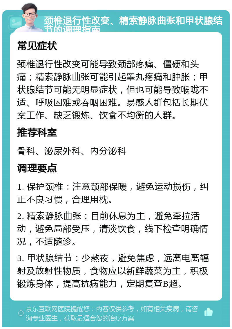 颈椎退行性改变、精索静脉曲张和甲状腺结节的调理指南 常见症状 颈椎退行性改变可能导致颈部疼痛、僵硬和头痛；精索静脉曲张可能引起睾丸疼痛和肿胀；甲状腺结节可能无明显症状，但也可能导致喉咙不适、呼吸困难或吞咽困难。易感人群包括长期伏案工作、缺乏锻炼、饮食不均衡的人群。 推荐科室 骨科、泌尿外科、内分泌科 调理要点 1. 保护颈椎：注意颈部保暖，避免运动损伤，纠正不良习惯，合理用枕。 2. 精索静脉曲张：目前休息为主，避免牵拉活动，避免局部受压，清淡饮食，线下检查明确情况，不适随诊。 3. 甲状腺结节：少熬夜，避免焦虑，远离电离辐射及放射性物质，食物应以新鲜蔬菜为主，积极锻炼身体，提高抗病能力，定期复查B超。