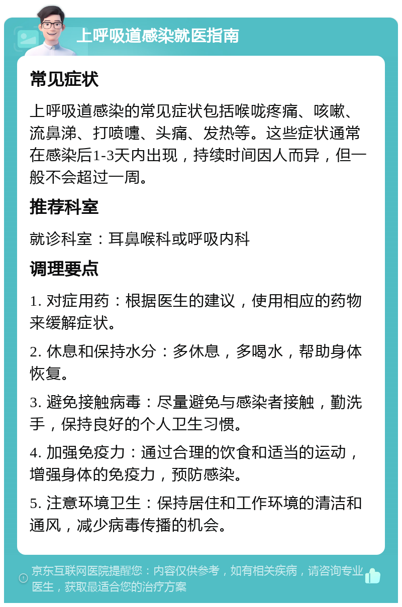 上呼吸道感染就医指南 常见症状 上呼吸道感染的常见症状包括喉咙疼痛、咳嗽、流鼻涕、打喷嚏、头痛、发热等。这些症状通常在感染后1-3天内出现，持续时间因人而异，但一般不会超过一周。 推荐科室 就诊科室：耳鼻喉科或呼吸内科 调理要点 1. 对症用药：根据医生的建议，使用相应的药物来缓解症状。 2. 休息和保持水分：多休息，多喝水，帮助身体恢复。 3. 避免接触病毒：尽量避免与感染者接触，勤洗手，保持良好的个人卫生习惯。 4. 加强免疫力：通过合理的饮食和适当的运动，增强身体的免疫力，预防感染。 5. 注意环境卫生：保持居住和工作环境的清洁和通风，减少病毒传播的机会。