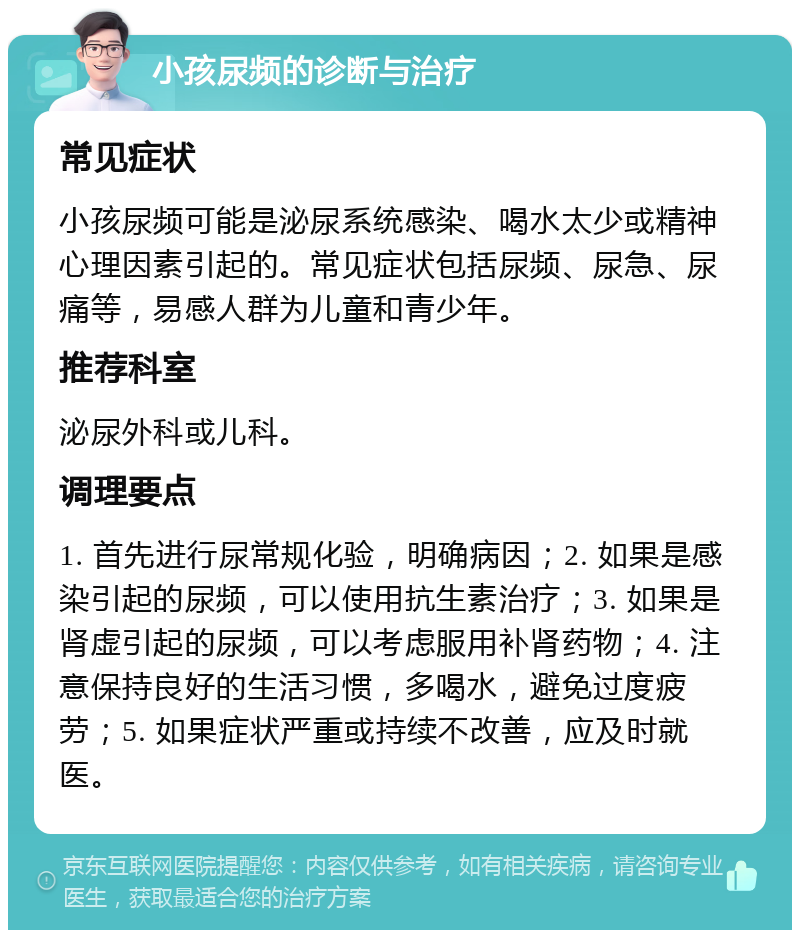 小孩尿频的诊断与治疗 常见症状 小孩尿频可能是泌尿系统感染、喝水太少或精神心理因素引起的。常见症状包括尿频、尿急、尿痛等，易感人群为儿童和青少年。 推荐科室 泌尿外科或儿科。 调理要点 1. 首先进行尿常规化验，明确病因；2. 如果是感染引起的尿频，可以使用抗生素治疗；3. 如果是肾虚引起的尿频，可以考虑服用补肾药物；4. 注意保持良好的生活习惯，多喝水，避免过度疲劳；5. 如果症状严重或持续不改善，应及时就医。