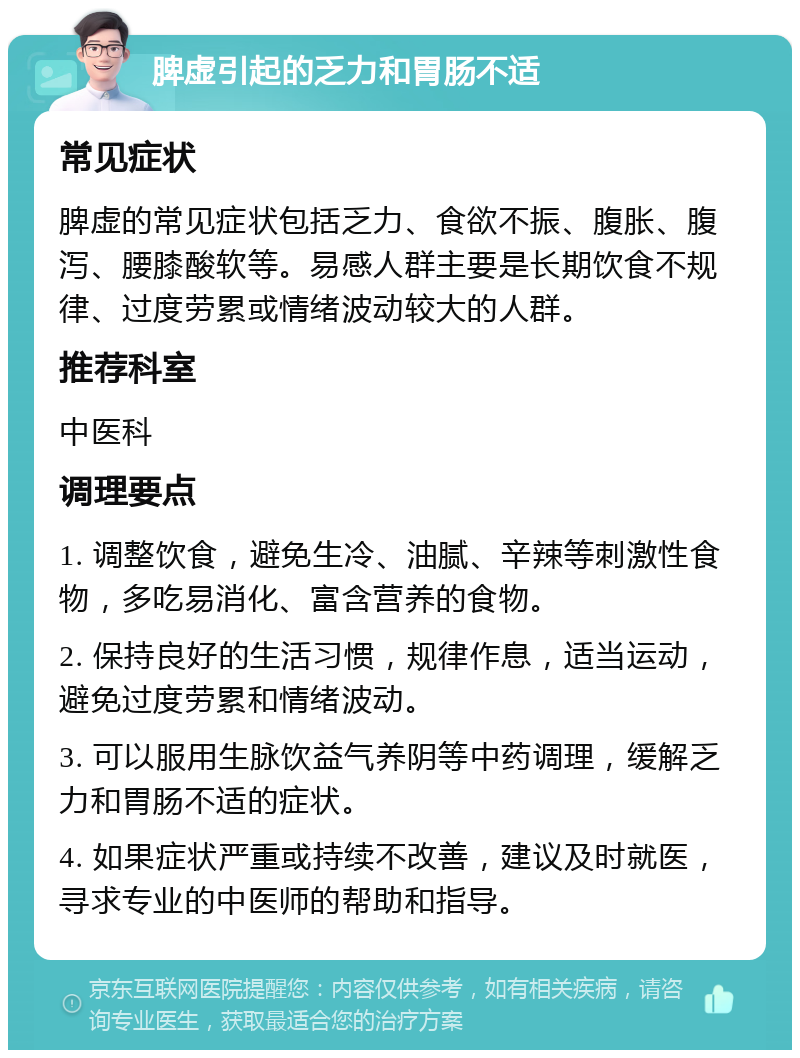 脾虚引起的乏力和胃肠不适 常见症状 脾虚的常见症状包括乏力、食欲不振、腹胀、腹泻、腰膝酸软等。易感人群主要是长期饮食不规律、过度劳累或情绪波动较大的人群。 推荐科室 中医科 调理要点 1. 调整饮食，避免生冷、油腻、辛辣等刺激性食物，多吃易消化、富含营养的食物。 2. 保持良好的生活习惯，规律作息，适当运动，避免过度劳累和情绪波动。 3. 可以服用生脉饮益气养阴等中药调理，缓解乏力和胃肠不适的症状。 4. 如果症状严重或持续不改善，建议及时就医，寻求专业的中医师的帮助和指导。