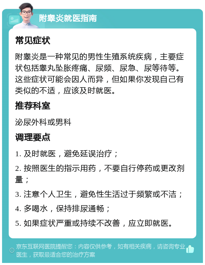 附睾炎就医指南 常见症状 附睾炎是一种常见的男性生殖系统疾病，主要症状包括睾丸坠胀疼痛、尿频、尿急、尿等待等。这些症状可能会因人而异，但如果你发现自己有类似的不适，应该及时就医。 推荐科室 泌尿外科或男科 调理要点 1. 及时就医，避免延误治疗； 2. 按照医生的指示用药，不要自行停药或更改剂量； 3. 注意个人卫生，避免性生活过于频繁或不洁； 4. 多喝水，保持排尿通畅； 5. 如果症状严重或持续不改善，应立即就医。