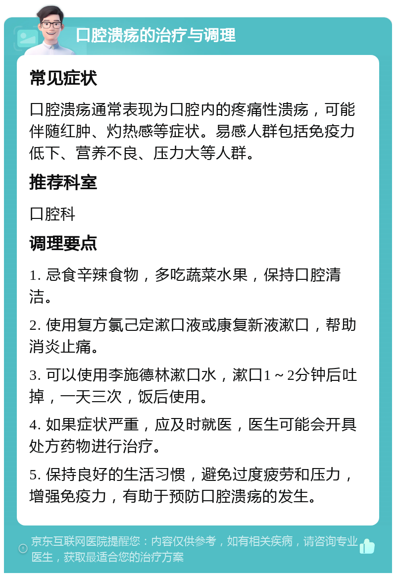 口腔溃疡的治疗与调理 常见症状 口腔溃疡通常表现为口腔内的疼痛性溃疡，可能伴随红肿、灼热感等症状。易感人群包括免疫力低下、营养不良、压力大等人群。 推荐科室 口腔科 调理要点 1. 忌食辛辣食物，多吃蔬菜水果，保持口腔清洁。 2. 使用复方氯己定漱口液或康复新液漱口，帮助消炎止痛。 3. 可以使用李施德林漱口水，漱口1～2分钟后吐掉，一天三次，饭后使用。 4. 如果症状严重，应及时就医，医生可能会开具处方药物进行治疗。 5. 保持良好的生活习惯，避免过度疲劳和压力，增强免疫力，有助于预防口腔溃疡的发生。