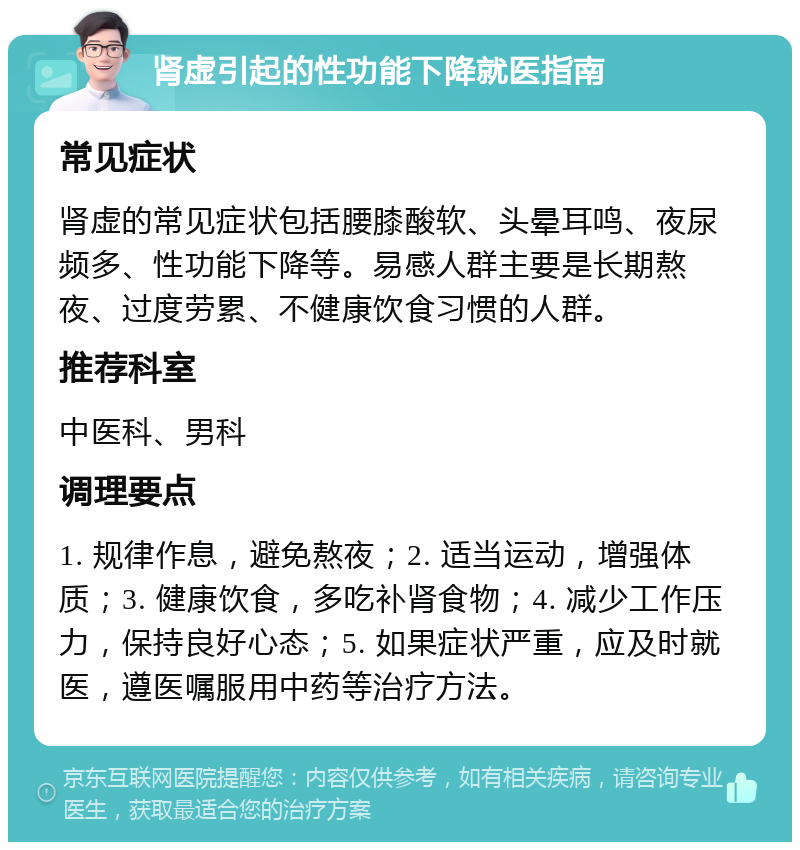 肾虚引起的性功能下降就医指南 常见症状 肾虚的常见症状包括腰膝酸软、头晕耳鸣、夜尿频多、性功能下降等。易感人群主要是长期熬夜、过度劳累、不健康饮食习惯的人群。 推荐科室 中医科、男科 调理要点 1. 规律作息，避免熬夜；2. 适当运动，增强体质；3. 健康饮食，多吃补肾食物；4. 减少工作压力，保持良好心态；5. 如果症状严重，应及时就医，遵医嘱服用中药等治疗方法。