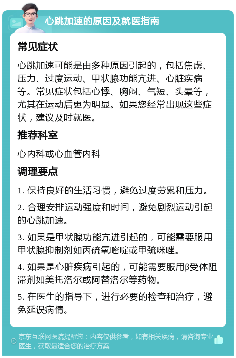 心跳加速的原因及就医指南 常见症状 心跳加速可能是由多种原因引起的，包括焦虑、压力、过度运动、甲状腺功能亢进、心脏疾病等。常见症状包括心悸、胸闷、气短、头晕等，尤其在运动后更为明显。如果您经常出现这些症状，建议及时就医。 推荐科室 心内科或心血管内科 调理要点 1. 保持良好的生活习惯，避免过度劳累和压力。 2. 合理安排运动强度和时间，避免剧烈运动引起的心跳加速。 3. 如果是甲状腺功能亢进引起的，可能需要服用甲状腺抑制剂如丙硫氧嘧啶或甲巯咪唑。 4. 如果是心脏疾病引起的，可能需要服用β受体阻滞剂如美托洛尔或阿替洛尔等药物。 5. 在医生的指导下，进行必要的检查和治疗，避免延误病情。