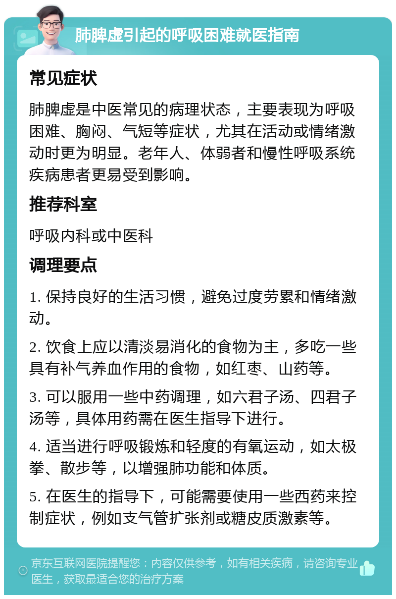 肺脾虚引起的呼吸困难就医指南 常见症状 肺脾虚是中医常见的病理状态，主要表现为呼吸困难、胸闷、气短等症状，尤其在活动或情绪激动时更为明显。老年人、体弱者和慢性呼吸系统疾病患者更易受到影响。 推荐科室 呼吸内科或中医科 调理要点 1. 保持良好的生活习惯，避免过度劳累和情绪激动。 2. 饮食上应以清淡易消化的食物为主，多吃一些具有补气养血作用的食物，如红枣、山药等。 3. 可以服用一些中药调理，如六君子汤、四君子汤等，具体用药需在医生指导下进行。 4. 适当进行呼吸锻炼和轻度的有氧运动，如太极拳、散步等，以增强肺功能和体质。 5. 在医生的指导下，可能需要使用一些西药来控制症状，例如支气管扩张剂或糖皮质激素等。