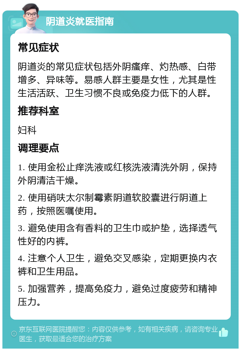 阴道炎就医指南 常见症状 阴道炎的常见症状包括外阴瘙痒、灼热感、白带增多、异味等。易感人群主要是女性，尤其是性生活活跃、卫生习惯不良或免疫力低下的人群。 推荐科室 妇科 调理要点 1. 使用金松止痒洗液或红核洗液清洗外阴，保持外阴清洁干燥。 2. 使用硝呋太尔制霉素阴道软胶囊进行阴道上药，按照医嘱使用。 3. 避免使用含有香料的卫生巾或护垫，选择透气性好的内裤。 4. 注意个人卫生，避免交叉感染，定期更换内衣裤和卫生用品。 5. 加强营养，提高免疫力，避免过度疲劳和精神压力。