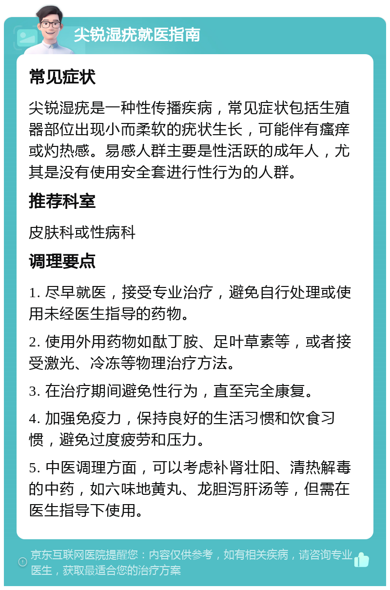 尖锐湿疣就医指南 常见症状 尖锐湿疣是一种性传播疾病，常见症状包括生殖器部位出现小而柔软的疣状生长，可能伴有瘙痒或灼热感。易感人群主要是性活跃的成年人，尤其是没有使用安全套进行性行为的人群。 推荐科室 皮肤科或性病科 调理要点 1. 尽早就医，接受专业治疗，避免自行处理或使用未经医生指导的药物。 2. 使用外用药物如酞丁胺、足叶草素等，或者接受激光、冷冻等物理治疗方法。 3. 在治疗期间避免性行为，直至完全康复。 4. 加强免疫力，保持良好的生活习惯和饮食习惯，避免过度疲劳和压力。 5. 中医调理方面，可以考虑补肾壮阳、清热解毒的中药，如六味地黄丸、龙胆泻肝汤等，但需在医生指导下使用。