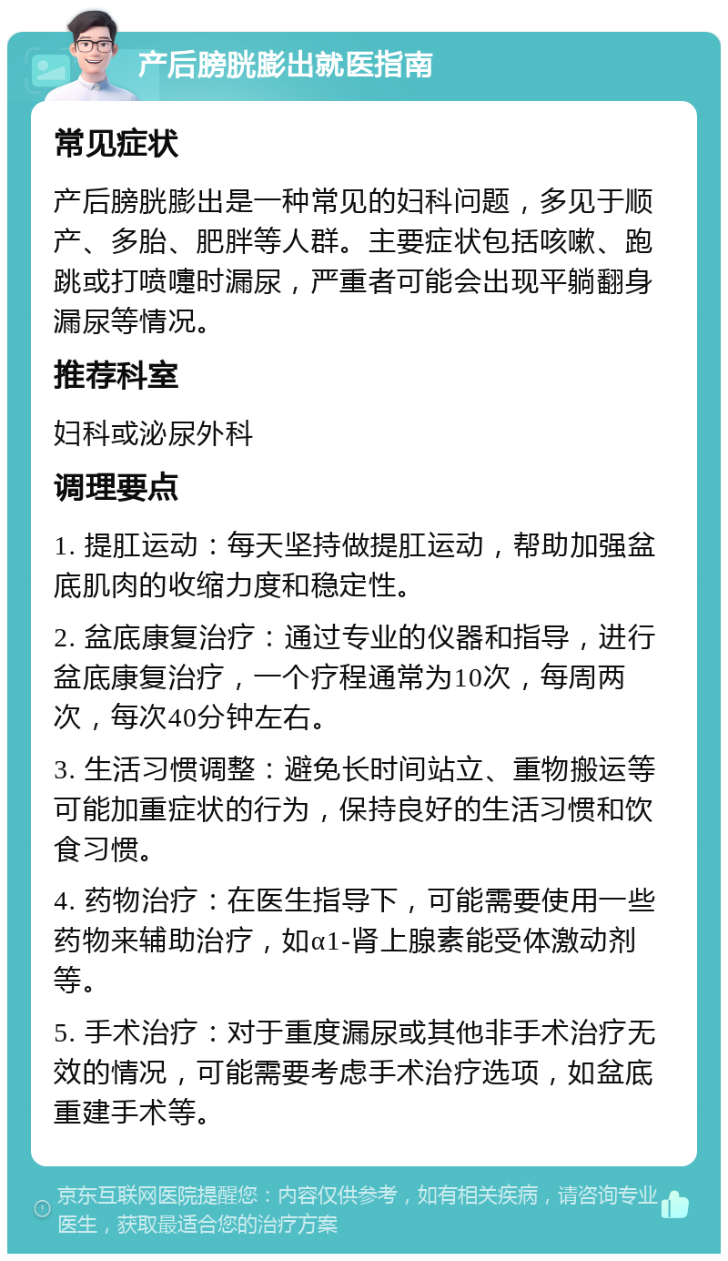 产后膀胱膨出就医指南 常见症状 产后膀胱膨出是一种常见的妇科问题，多见于顺产、多胎、肥胖等人群。主要症状包括咳嗽、跑跳或打喷嚏时漏尿，严重者可能会出现平躺翻身漏尿等情况。 推荐科室 妇科或泌尿外科 调理要点 1. 提肛运动：每天坚持做提肛运动，帮助加强盆底肌肉的收缩力度和稳定性。 2. 盆底康复治疗：通过专业的仪器和指导，进行盆底康复治疗，一个疗程通常为10次，每周两次，每次40分钟左右。 3. 生活习惯调整：避免长时间站立、重物搬运等可能加重症状的行为，保持良好的生活习惯和饮食习惯。 4. 药物治疗：在医生指导下，可能需要使用一些药物来辅助治疗，如α1-肾上腺素能受体激动剂等。 5. 手术治疗：对于重度漏尿或其他非手术治疗无效的情况，可能需要考虑手术治疗选项，如盆底重建手术等。