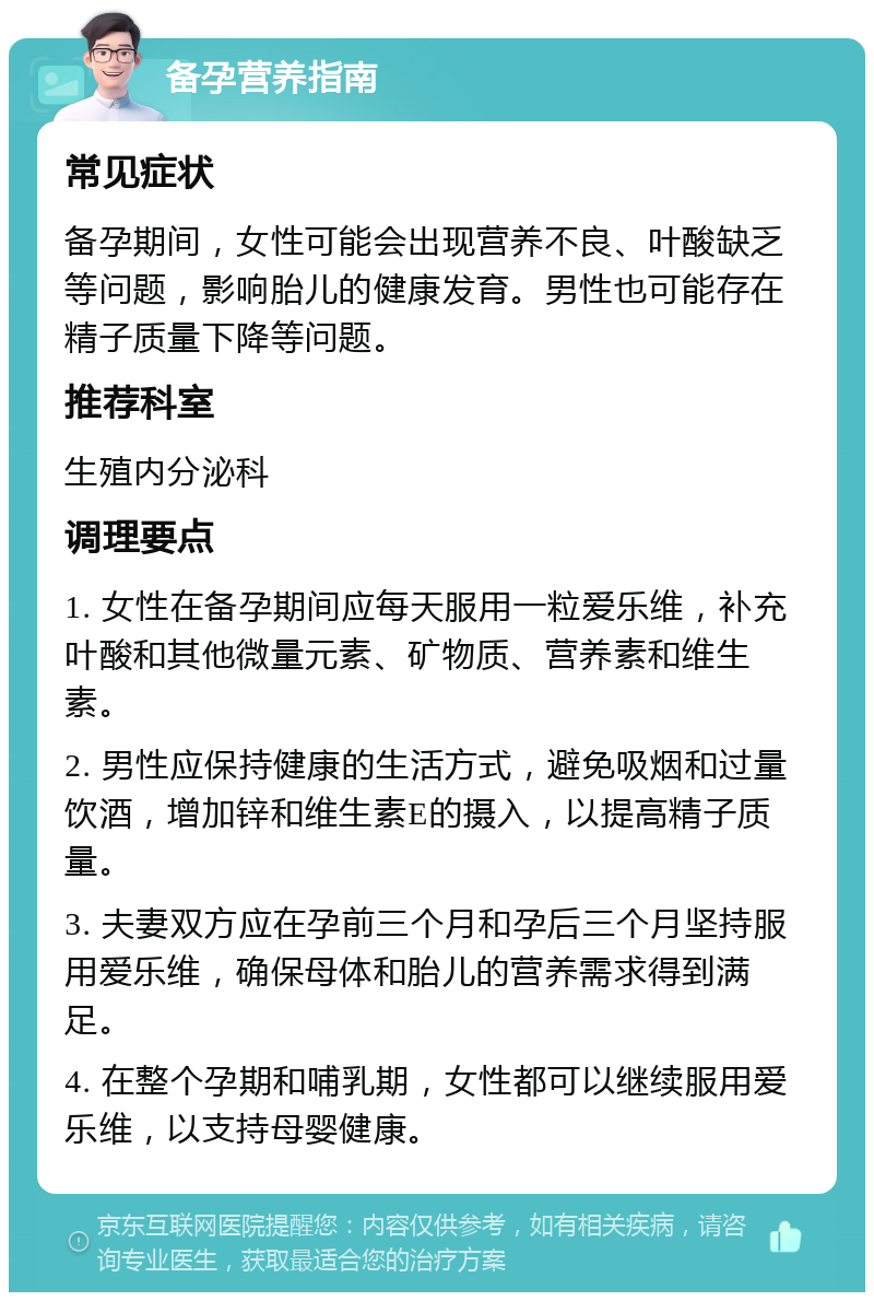 备孕营养指南 常见症状 备孕期间，女性可能会出现营养不良、叶酸缺乏等问题，影响胎儿的健康发育。男性也可能存在精子质量下降等问题。 推荐科室 生殖内分泌科 调理要点 1. 女性在备孕期间应每天服用一粒爱乐维，补充叶酸和其他微量元素、矿物质、营养素和维生素。 2. 男性应保持健康的生活方式，避免吸烟和过量饮酒，增加锌和维生素E的摄入，以提高精子质量。 3. 夫妻双方应在孕前三个月和孕后三个月坚持服用爱乐维，确保母体和胎儿的营养需求得到满足。 4. 在整个孕期和哺乳期，女性都可以继续服用爱乐维，以支持母婴健康。