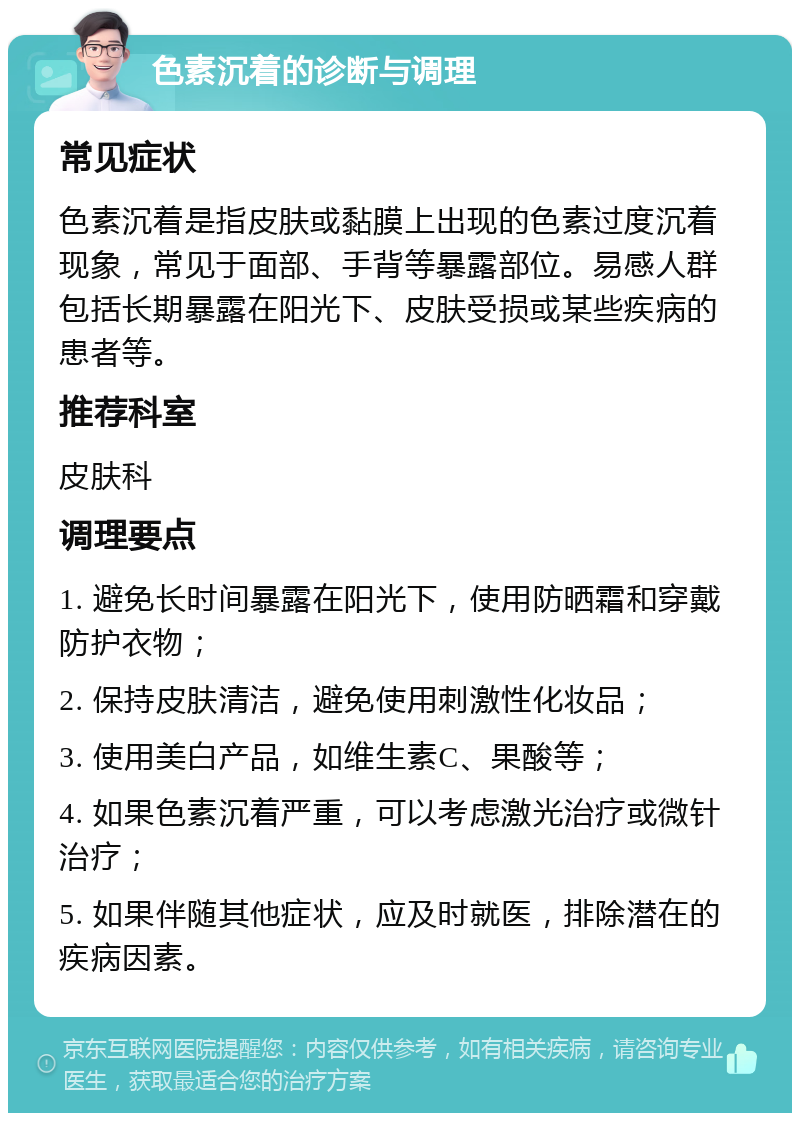 色素沉着的诊断与调理 常见症状 色素沉着是指皮肤或黏膜上出现的色素过度沉着现象，常见于面部、手背等暴露部位。易感人群包括长期暴露在阳光下、皮肤受损或某些疾病的患者等。 推荐科室 皮肤科 调理要点 1. 避免长时间暴露在阳光下，使用防晒霜和穿戴防护衣物； 2. 保持皮肤清洁，避免使用刺激性化妆品； 3. 使用美白产品，如维生素C、果酸等； 4. 如果色素沉着严重，可以考虑激光治疗或微针治疗； 5. 如果伴随其他症状，应及时就医，排除潜在的疾病因素。