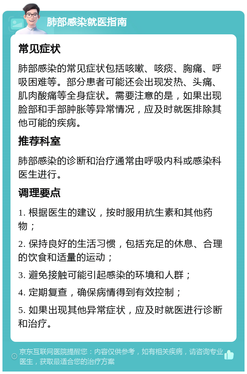 肺部感染就医指南 常见症状 肺部感染的常见症状包括咳嗽、咳痰、胸痛、呼吸困难等。部分患者可能还会出现发热、头痛、肌肉酸痛等全身症状。需要注意的是，如果出现脸部和手部肿胀等异常情况，应及时就医排除其他可能的疾病。 推荐科室 肺部感染的诊断和治疗通常由呼吸内科或感染科医生进行。 调理要点 1. 根据医生的建议，按时服用抗生素和其他药物； 2. 保持良好的生活习惯，包括充足的休息、合理的饮食和适量的运动； 3. 避免接触可能引起感染的环境和人群； 4. 定期复查，确保病情得到有效控制； 5. 如果出现其他异常症状，应及时就医进行诊断和治疗。