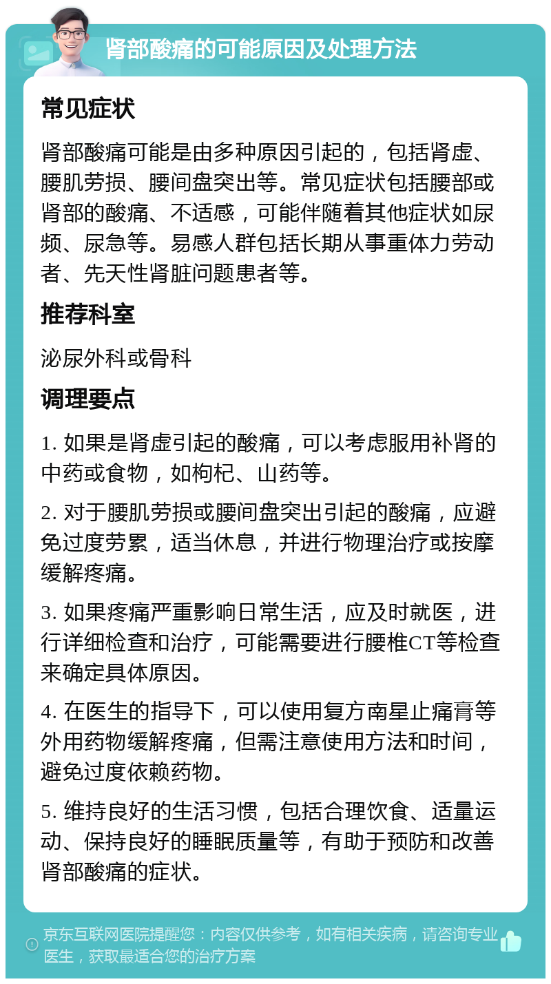 肾部酸痛的可能原因及处理方法 常见症状 肾部酸痛可能是由多种原因引起的，包括肾虚、腰肌劳损、腰间盘突出等。常见症状包括腰部或肾部的酸痛、不适感，可能伴随着其他症状如尿频、尿急等。易感人群包括长期从事重体力劳动者、先天性肾脏问题患者等。 推荐科室 泌尿外科或骨科 调理要点 1. 如果是肾虚引起的酸痛，可以考虑服用补肾的中药或食物，如枸杞、山药等。 2. 对于腰肌劳损或腰间盘突出引起的酸痛，应避免过度劳累，适当休息，并进行物理治疗或按摩缓解疼痛。 3. 如果疼痛严重影响日常生活，应及时就医，进行详细检查和治疗，可能需要进行腰椎CT等检查来确定具体原因。 4. 在医生的指导下，可以使用复方南星止痛膏等外用药物缓解疼痛，但需注意使用方法和时间，避免过度依赖药物。 5. 维持良好的生活习惯，包括合理饮食、适量运动、保持良好的睡眠质量等，有助于预防和改善肾部酸痛的症状。