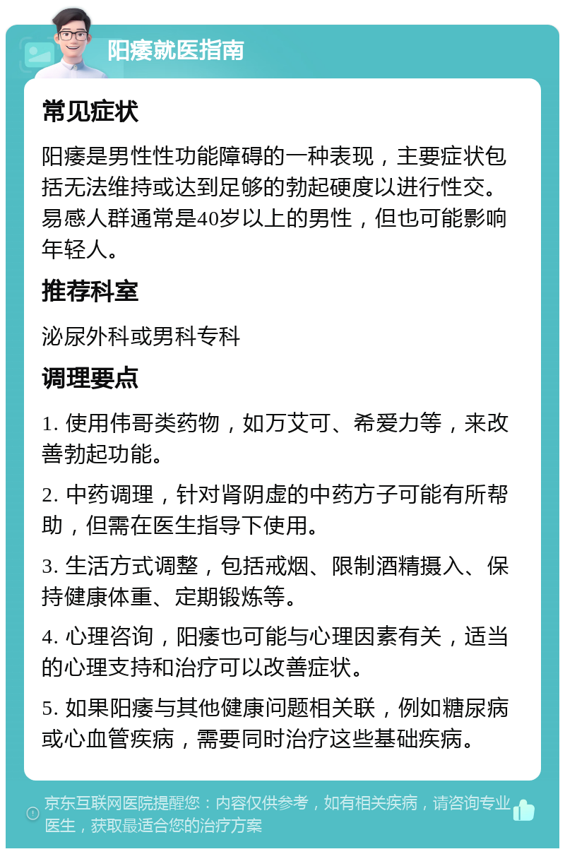 阳痿就医指南 常见症状 阳痿是男性性功能障碍的一种表现，主要症状包括无法维持或达到足够的勃起硬度以进行性交。易感人群通常是40岁以上的男性，但也可能影响年轻人。 推荐科室 泌尿外科或男科专科 调理要点 1. 使用伟哥类药物，如万艾可、希爱力等，来改善勃起功能。 2. 中药调理，针对肾阴虚的中药方子可能有所帮助，但需在医生指导下使用。 3. 生活方式调整，包括戒烟、限制酒精摄入、保持健康体重、定期锻炼等。 4. 心理咨询，阳痿也可能与心理因素有关，适当的心理支持和治疗可以改善症状。 5. 如果阳痿与其他健康问题相关联，例如糖尿病或心血管疾病，需要同时治疗这些基础疾病。