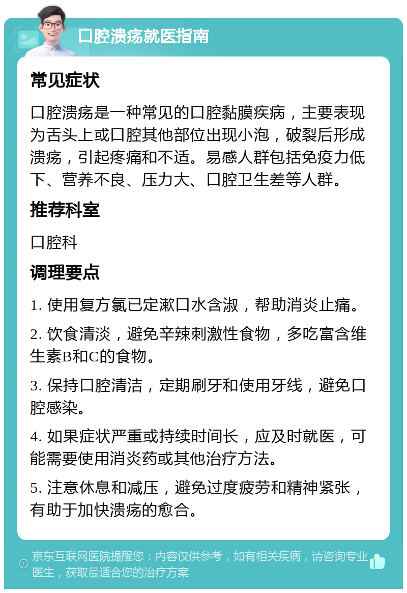 口腔溃疡就医指南 常见症状 口腔溃疡是一种常见的口腔黏膜疾病，主要表现为舌头上或口腔其他部位出现小泡，破裂后形成溃疡，引起疼痛和不适。易感人群包括免疫力低下、营养不良、压力大、口腔卫生差等人群。 推荐科室 口腔科 调理要点 1. 使用复方氯已定漱口水含淑，帮助消炎止痛。 2. 饮食清淡，避免辛辣刺激性食物，多吃富含维生素B和C的食物。 3. 保持口腔清洁，定期刷牙和使用牙线，避免口腔感染。 4. 如果症状严重或持续时间长，应及时就医，可能需要使用消炎药或其他治疗方法。 5. 注意休息和减压，避免过度疲劳和精神紧张，有助于加快溃疡的愈合。