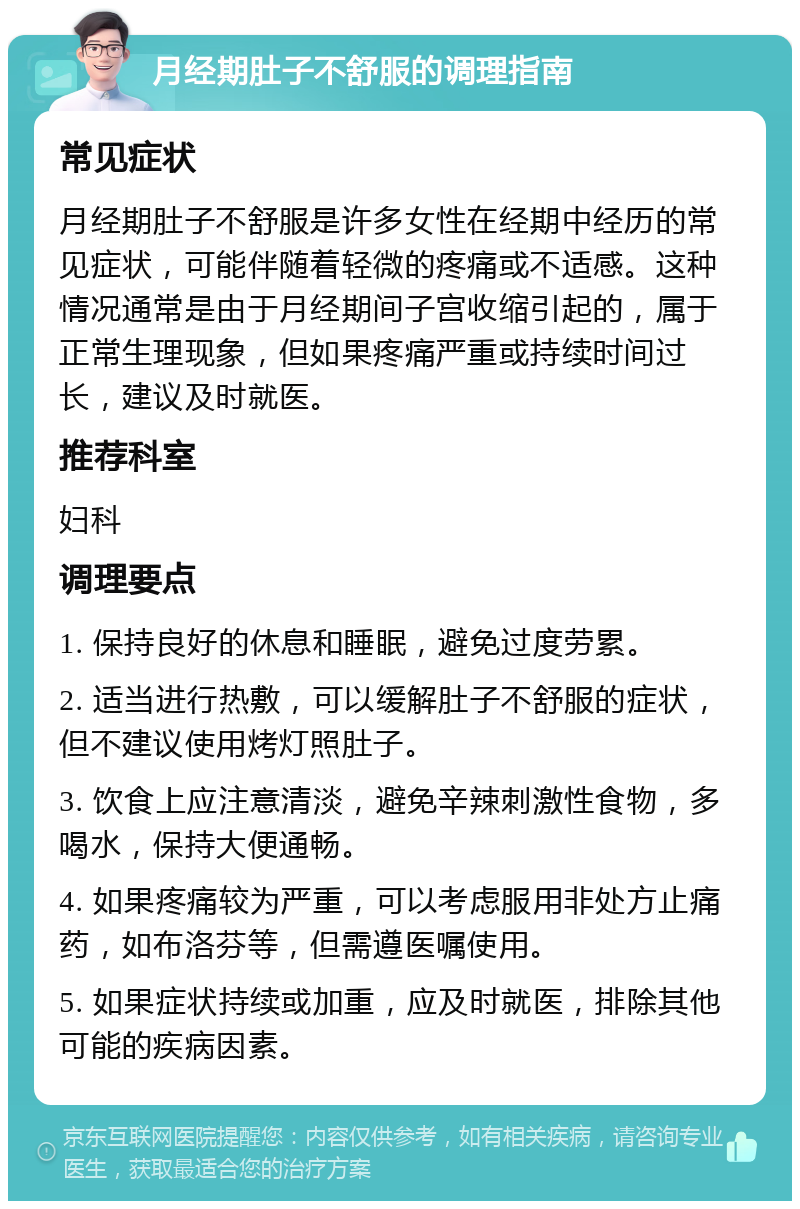 月经期肚子不舒服的调理指南 常见症状 月经期肚子不舒服是许多女性在经期中经历的常见症状，可能伴随着轻微的疼痛或不适感。这种情况通常是由于月经期间子宫收缩引起的，属于正常生理现象，但如果疼痛严重或持续时间过长，建议及时就医。 推荐科室 妇科 调理要点 1. 保持良好的休息和睡眠，避免过度劳累。 2. 适当进行热敷，可以缓解肚子不舒服的症状，但不建议使用烤灯照肚子。 3. 饮食上应注意清淡，避免辛辣刺激性食物，多喝水，保持大便通畅。 4. 如果疼痛较为严重，可以考虑服用非处方止痛药，如布洛芬等，但需遵医嘱使用。 5. 如果症状持续或加重，应及时就医，排除其他可能的疾病因素。