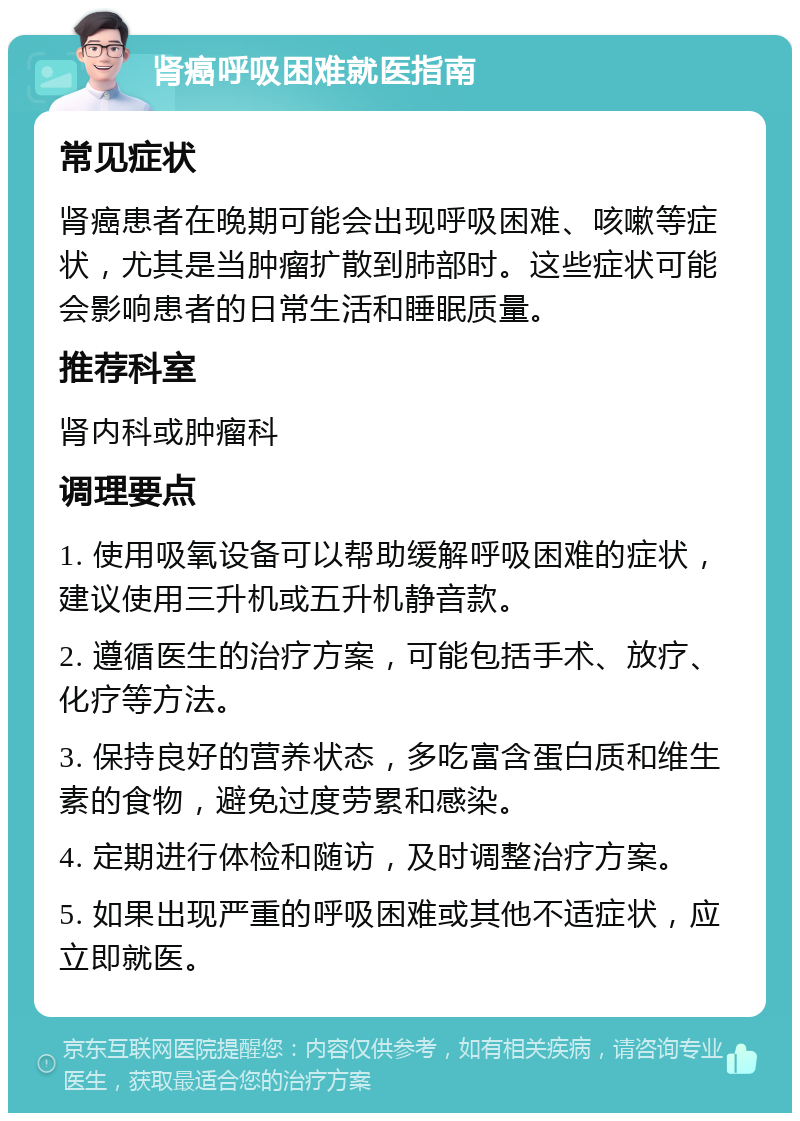 肾癌呼吸困难就医指南 常见症状 肾癌患者在晚期可能会出现呼吸困难、咳嗽等症状，尤其是当肿瘤扩散到肺部时。这些症状可能会影响患者的日常生活和睡眠质量。 推荐科室 肾内科或肿瘤科 调理要点 1. 使用吸氧设备可以帮助缓解呼吸困难的症状，建议使用三升机或五升机静音款。 2. 遵循医生的治疗方案，可能包括手术、放疗、化疗等方法。 3. 保持良好的营养状态，多吃富含蛋白质和维生素的食物，避免过度劳累和感染。 4. 定期进行体检和随访，及时调整治疗方案。 5. 如果出现严重的呼吸困难或其他不适症状，应立即就医。