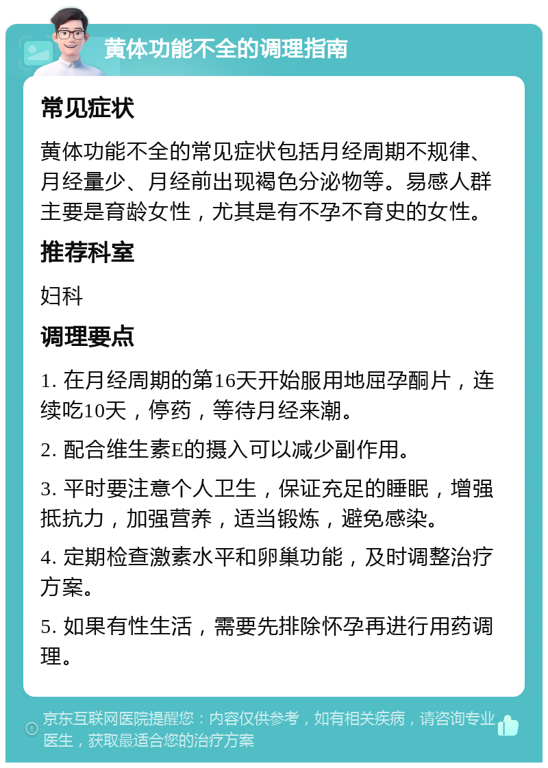 黄体功能不全的调理指南 常见症状 黄体功能不全的常见症状包括月经周期不规律、月经量少、月经前出现褐色分泌物等。易感人群主要是育龄女性，尤其是有不孕不育史的女性。 推荐科室 妇科 调理要点 1. 在月经周期的第16天开始服用地屈孕酮片，连续吃10天，停药，等待月经来潮。 2. 配合维生素E的摄入可以减少副作用。 3. 平时要注意个人卫生，保证充足的睡眠，增强抵抗力，加强营养，适当锻炼，避免感染。 4. 定期检查激素水平和卵巢功能，及时调整治疗方案。 5. 如果有性生活，需要先排除怀孕再进行用药调理。