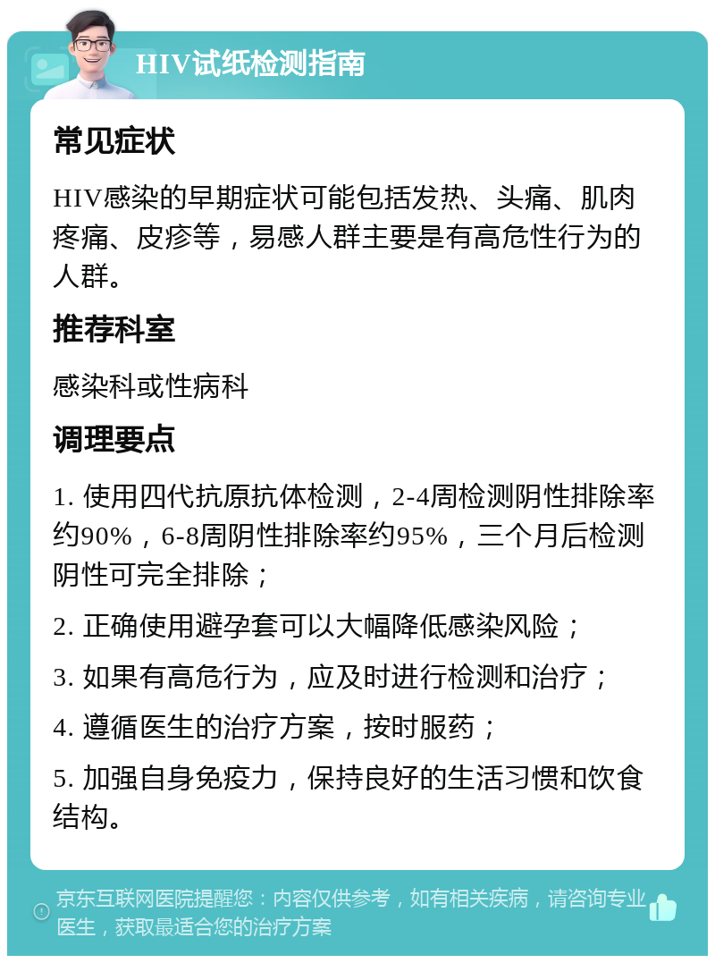 HIV试纸检测指南 常见症状 HIV感染的早期症状可能包括发热、头痛、肌肉疼痛、皮疹等，易感人群主要是有高危性行为的人群。 推荐科室 感染科或性病科 调理要点 1. 使用四代抗原抗体检测，2-4周检测阴性排除率约90%，6-8周阴性排除率约95%，三个月后检测阴性可完全排除； 2. 正确使用避孕套可以大幅降低感染风险； 3. 如果有高危行为，应及时进行检测和治疗； 4. 遵循医生的治疗方案，按时服药； 5. 加强自身免疫力，保持良好的生活习惯和饮食结构。