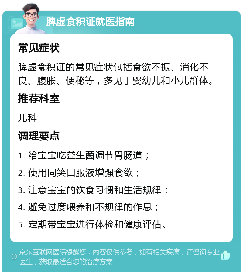 脾虚食积证就医指南 常见症状 脾虚食积证的常见症状包括食欲不振、消化不良、腹胀、便秘等，多见于婴幼儿和小儿群体。 推荐科室 儿科 调理要点 1. 给宝宝吃益生菌调节胃肠道； 2. 使用同笑口服液增强食欲； 3. 注意宝宝的饮食习惯和生活规律； 4. 避免过度喂养和不规律的作息； 5. 定期带宝宝进行体检和健康评估。