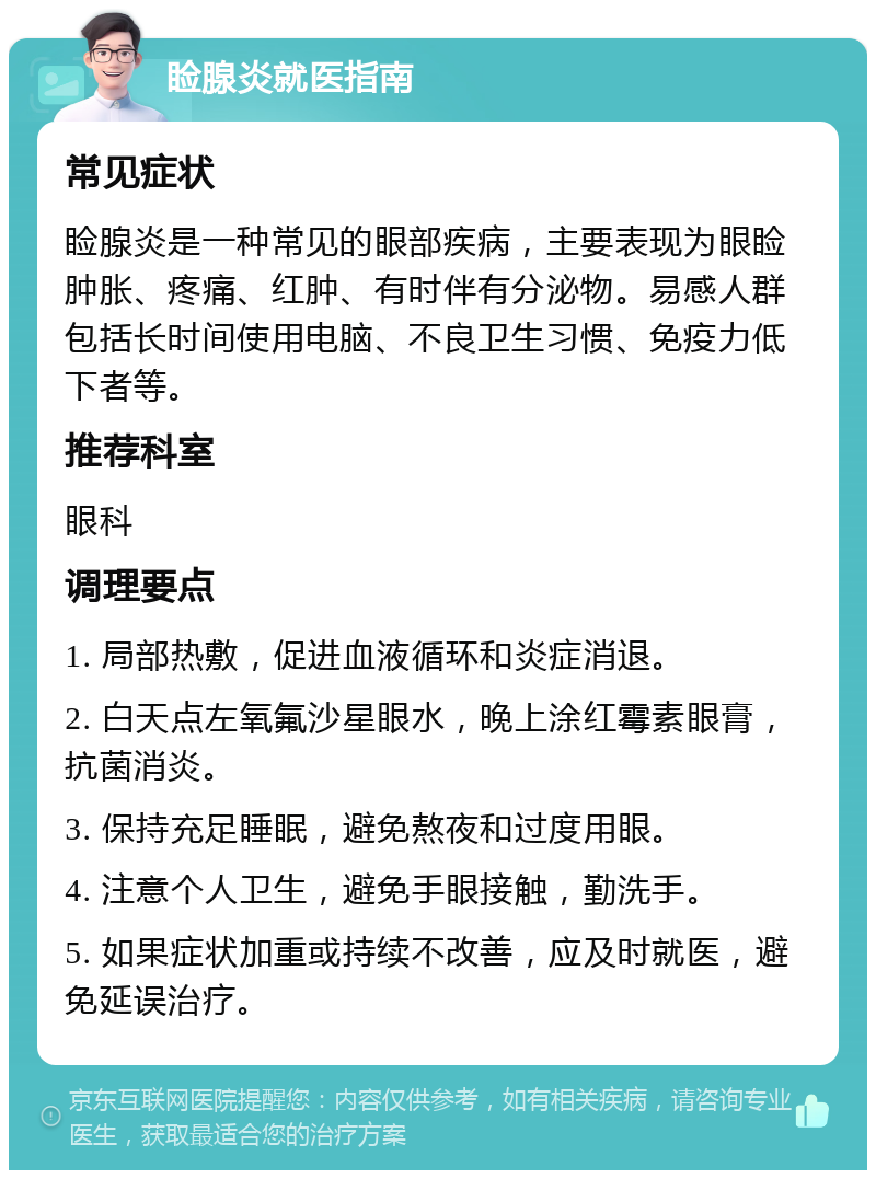 睑腺炎就医指南 常见症状 睑腺炎是一种常见的眼部疾病，主要表现为眼睑肿胀、疼痛、红肿、有时伴有分泌物。易感人群包括长时间使用电脑、不良卫生习惯、免疫力低下者等。 推荐科室 眼科 调理要点 1. 局部热敷，促进血液循环和炎症消退。 2. 白天点左氧氟沙星眼水，晚上涂红霉素眼膏，抗菌消炎。 3. 保持充足睡眠，避免熬夜和过度用眼。 4. 注意个人卫生，避免手眼接触，勤洗手。 5. 如果症状加重或持续不改善，应及时就医，避免延误治疗。