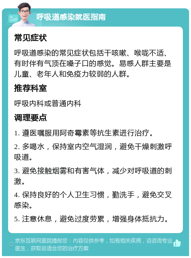 呼吸道感染就医指南 常见症状 呼吸道感染的常见症状包括干咳嗽、喉咙不适、有时伴有气顶在嗓子口的感觉。易感人群主要是儿童、老年人和免疫力较弱的人群。 推荐科室 呼吸内科或普通内科 调理要点 1. 遵医嘱服用阿奇霉素等抗生素进行治疗。 2. 多喝水，保持室内空气湿润，避免干燥刺激呼吸道。 3. 避免接触烟雾和有害气体，减少对呼吸道的刺激。 4. 保持良好的个人卫生习惯，勤洗手，避免交叉感染。 5. 注意休息，避免过度劳累，增强身体抵抗力。